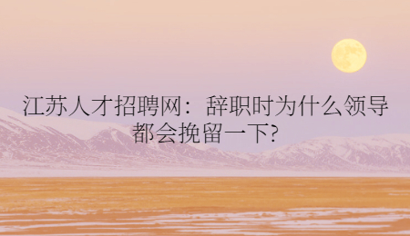 江蘇人才招聘網(wǎng)：辭職時為什么領導都會挽留一下?