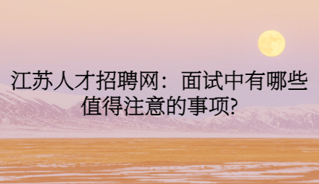 江蘇人才招聘網(wǎng)：面試中有哪些值得注意的事項(xiàng)?