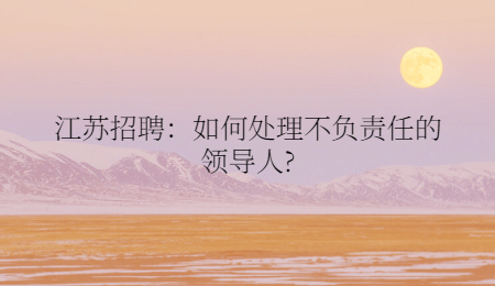 江蘇招聘：如何處理不負(fù)責(zé)任的領(lǐng)導(dǎo)人?